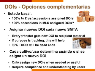 DOIs - Opciones complementarias
• Estado basal:
• 100% In Trust accessions assigned DOIs
• 100% accessions in MLS assigned DOIs?
• Asignar nuevos DOI cada nuevo SMTA
• Every transfer gets new DOI to recipient material
• If purpose is tracking, this will help
• 90%+ DOIs will be dead ends
• Cada cultivo/uso determina cuándo o si se
asigna un nuevo DOI
• Only assign new DOIs when needed or useful
• Require compliance and understanding by users
 