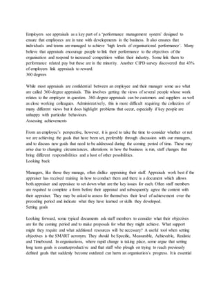 Employers see appraisals as a key part of a ‘performance management system’ designed to
ensure that employees are in tune with developments in the business. It also ensures that
individuals and teams are managed to achieve ‘high levels of organisational performance’. Many
believe that appraisals encourage people to link their performance to the objectives of the
organisation and respond to increased competition within their industry. Some link them to
performance related pay but these are in the minority. Another CIPD survey discovered that 43%
of employers link appraisals to reward.
360 degrees
While most appraisals are confidential between an employee and their manager some use what
are called 360-degree appraisals. This involves getting the views of several people whose work
relates to the employee in question. 360-degree appraisals can be customers and suppliers as well
as close working colleagues. Administratively, this is more difficult requiring the collection of
many different views but it does highlight problems that occur, especially if key people are
unhappy with particular behaviours.
Assessing achievements
From an employee’s perspective, however, it is good to take the time to consider whether or not
we are achieving the goals that have been set, preferably through discussion with our managers,
and to discuss new goals that need to be addressed during the coming period of time. These may
arise due to changing circumstances, alterations in how the business is run, staff changes that
bring different responsibilities and a host of other possibilities.
Looking back
Managers, like those they manage, often dislike appraising their staff. Appraisals work best if the
appraiser has received training in how to conduct them and there is a document which allows
both appraiser and appraisee to set down what are the key issues for each. Often staff members
are required to complete a form before their appraisal and subsequently agree the content with
their appraiser. They may be asked to assess for themselves their level of achievement over the
preceding period and indicate what they have learned or skills they developed.
Setting goals
Looking forward, some typical documents ask staff members to consider what their objectives
are for the coming period and to make proposals for what they might achieve. What support
might they require and what additional resources will be necessary? A useful tool when setting
objectives is the SMART acronym. They should be Specific, Measurable, Achievable, Realistic
and Timebound. In organisations, where rapid change is taking place, some argue that setting
long term goals is counterproductive and that staff who plough on trying to reach previously
defined goals that suddenly become outdated can harm an organisation’s progress. It is essential
 