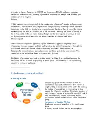 to be alert to change. Detractors to SMART use the acronym DUMB - defective, outdated,
misdirected and bureaucratic. In many organisations and situations, though, time sensitive goal
setting is a way to progress.
Training
A third important aspect of appraisals is the consideration of a person’s training and development
requirements. New situations arise, organisations change direction, technology moves on and we
cannot rely on the skills we already have to see us through. Inevitably there is a need for training,
and identifying that need is a valuable part of this discussion. Naturally the means of meeting it
has to be available within an overall training budget and the time required to complete it must
not detract from the effort needed for the person concerned to complete their work.
The case against
Critics of the use of personal appraisals say that performance appraisals negatively affect
relationships between managers and their staff, creating fear and robbing people of their right to
pride in their work which has the effect of decreasing motivation. Some say that it is
fundamentally wrong to discuss past achievements and future goals in the same session. You
cannot look at the past and the future at the same time, they say.
The history of appraisals goes back to the third century in China. It is a tool that has stood the
test of time and has increased in popularity in recent years. Used sensitively it can be extremely
valuable to employees and teams.
==================
III. Performance appraisal methods
1.Ranking Method
The ranking system requires the rater to rank his
subordinates on overall performance. This consists in
simply putting a man in a rank order. Under this method,
the ranking of an employee in a work group is done
against that of another employee. The relative position of
each employee is tested in terms of his numerical rank. It
may also be done by ranking a person on his job
performance against another member of the competitive
group.
Advantages of Ranking Method
i. Employees are ranked according to their performance
levels.
ii. It is easier to rank the best and the worst employee.
 