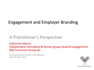 Engagement and Employer Branding A Practitioner’s Perspective Katherine Morris Independent consultant & former group head of engagement  RSA Insurance Group plc Northamptonshire Branch CIPD Meeting 28 September 2010 
