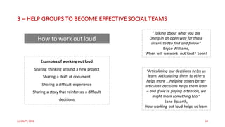 3 – HELP	GROUPS	TO	BECOME	EFFECTIVE	SOCIAL	TEAMS
(c)	C4LPT,	2016 14
“Talking	about	what	you	are
Doing	in	an	open	way	for	those
interested	to	find	and	follow”
Bryce	Williams,	
When	will	we	work		out	loud?	Soon!
“Articulating	our	decisions	helps	us	
learn.	Articulating	 them	to	others	
helps	more	..	Helping	others	better
articulate	decisions	helps	them	learn	
– and	if	we’re	paying	attention,	we	
might	learn	something	too.”
Jane	Bozarth,	
How	working	out	loud	helps	us	learn
Examples	of	working	out	loud
Sharing	thinking	around	a	new	project
Sharing	a	draft	of	document
Sharing	a	difficult	experience
Sharing	a	story	that	reinforces	a	difficult	
decisions
How	to	work	out	loud
 