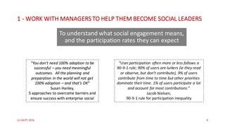 1 - WORK	WITH	MANAGERS	TO	HELP	THEM	BECOME	SOCIAL	LEADERS
To	understand	what	social	engagement	means,	
and	the	participation	rates	they	can	expect
(c)	C4LPT,	2016 9
“You	don’t	need	100%	adoption	to	be	
successful	– you	need	meaningful	
outcomes.		All	the	planning	and	
preparation	in	the	world	will	not	get	
100%	adoption	– and	that’s	OK”
Susan	Hanley,	
5	approaches	to	overcome	barriers	and	
ensure	success	with	enterprise	social
“User participation	 often	more	or	less	follows	a	
90-9-1	rule;	90%	of	users	are	lurkers	(ie they	read	
or	observe,	but	don’t	contribute),	9%	of	users	
contribute	from	time	to	time	but	other	priorities	
dominate	their	time.	1%	of	users	participate	a	lot	
and	account	for	most	contributions.”
Jacob	Nielsen,	
90-9-1	rule	for	participation	inequality
 