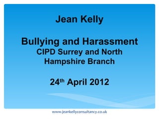 Jean Kelly

Bullying and Harassment
   CIPD Surrey and North
     Hampshire Branch

      24th April 2012


      www.jeankellyconsultancy.co.uk
 