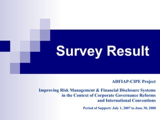 Survey Result
                                         ADFIAP-CIPE Project
Improving Risk Management & Financial Disclosure Systems
           in the Context of Corporate Governance Reforms
                              and International Conventions
                      Period of Support: July 1, 2007 to June 30, 2008
 