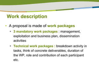 Work description A proposal is made of  work packages  3 mandatory work packages  : management, exploitation and business plan, dissemination activities Technical work packages :  breakdown activity in tasks, think of concrete deliverables, duration of the WP, role and contribution of each participant etc. 