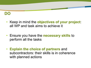 DO Keep in mind the  objectives of your project : all WP and task aims to achieve it  Ensure you have the  necessary skills  to perform all the tasks Explain the choice of partners  and subcontractors: their skills is in coherence with planned actions 