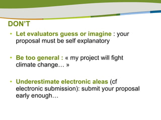 DON’T Let evaluators guess or imagine  : your proposal must be self explanatory Be too general :  « my project will fight climate change… » Underestimate   electronic aleas  (cf electronic submission):   submit your proposal early enough…  