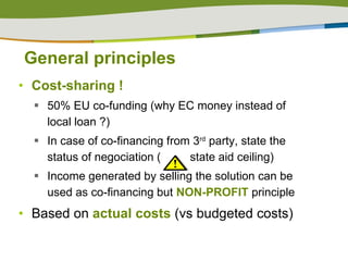 General principles Cost-sharing ! 50% EU co-funding (why EC money instead of local loan ?) In case of co-financing from 3 rd  party, state the status of negociation (  state aid ceiling) Income generated by selling the solution can be used as co-financing but  NON-PROFIT  principle Based on  actual costs  (vs budgeted costs) 