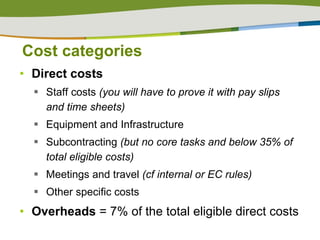 Cost categories Direct costs Staff costs  (you will have to prove it with pay slips and time sheets) Equipment and Infrastructure Subcontracting  (but no core tasks and below 35% of total eligible costs) Meetings and travel  (cf internal or EC rules) Other specific costs Overheads  = 7% of the total eligible direct costs 