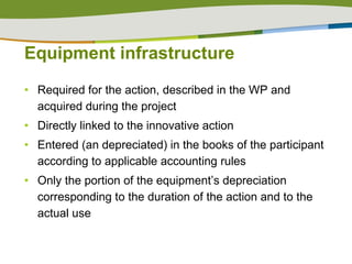 Equipment infrastructure Required for the action, described in the WP and acquired during the project Directly linked to the innovative action Entered (an depreciated) in the books of the participant according to applicable accounting rules Only the portion of the equipment’s depreciation corresponding to the duration of the action and to the actual use 