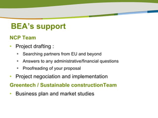 BEA’s support NCP Team  Project drafting :  Searching partners from EU and beyond Answers to any administrative/financial questions  Proofreading of your proposal Project negociation and implementation Greentech / Sustainable constructionTeam Business plan and market studies  