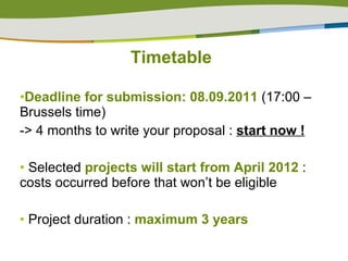 Timetable Deadline for submission: 08.09.2011  (17:00 – Brussels time) -> 4 months to write your proposal :  start now ! Selected  projects will start from April 2012  : costs occurred before that won’t be eligible Project duration :  maximum 3 years 