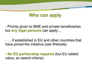 Priority given to SME and private beneficiaries but  any legal persons  can apply… …  if established in EU and other countries that have joined the initiative (see Website) No EU partnership required  (but EU added value, an award criteria) Who can apply 