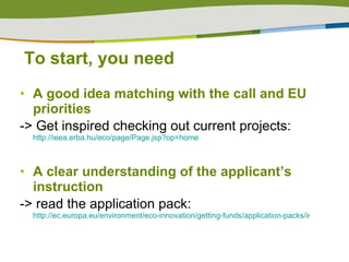 To start, you need A good idea   matching with the call and EU priorities -> Get inspired checking out current projects:  http://ieea.erba.hu/eco/page/Page.jsp?op=home   A clear understanding of the applicant’s instruction -> read the application pack:  http://ec.europa.eu/environment/eco-innovation/getting-funds/application-packs/index_en.htm   