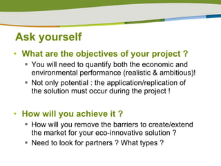 Ask yourself What are the objectives of your project ? You will need to quantify both the economic and environmental performance (realistic & ambitious)! Not only potential : the application/replication of the solution must occur during the project ! How will you achieve it ?  How will you remove the barriers to create/extend the market for your eco-innovative solution ? Need to look for partners ? What types ? 