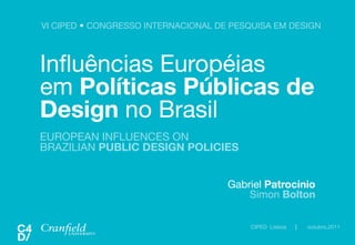 VI CIPED  CONGRESSO INTERNACIONAL DE PESQUISA EM DESIGN	




Inﬂuências Européias!
em Políticas Públicas de
Design no Brasil
EUROPEAN INFLUENCES ON
BRAZILIAN PUBLIC DESIGN POLICIES


                                       Gabriel Patrocinio
                                           Simon Bolton

                                           CIPED Lisboa   |   outubro.2011
 
