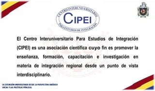 El Centro Interuniversitario Para Estudios de Integración
(CIPEI) es una asociación científica cuyo fin es promover la
enseñanza, formación, capacitación e investigación en
materia de integración regional desde un punto de vista
interdisciplinario.
 