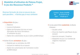 57
Modalités d'utilisation de Plateau Projet,
le jeu des Nouveaux Produits ®
Contact : Nadia GHARBI
Tél. : 01 40 64 59 18
Mail : info@cipe.fr
• Le jeu peut être customisé, à divers
niveaux :
– Vocable utilisé
– Choix de chapitres spécifiques du jeu
existant
– Ajout de concepts / chapitres
– Adaptation du jeu à un nombre de
stagiaires important
– Etc.
Diverses formules de mise en œuvre du jeu
sont possibles : n'hésitez pas à nous contacter
• Acquisition du jeu :
– Matériel
– Licence d'utilisation
– Option de formation de mise en main
(formation des futurs formateurs
à l'utilisation du jeu)
– Option de customisation du jeu à votre problématique
• Achat d'une animation du jeu :
– Réalisée par un animateur du CIPE
– Incluant le matériel mis en œuvre
– Option de customisation de l'animation à votre
problématique
Tout droit réservé - CIPE 2015 - www.CIPE.fr
 