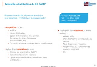 Tout droit réservé - CIPE - www.CIPE.fr
30
Modalités d'utilisation du Kit CASH®
Contact : Nadia GHARBI
Tél. : 01 40 64 59 18
Mail : info@cipe.fr
• Le jeu peut être customisé, à divers
niveaux :
– Vocable utilisé
– Choix de chapitres spécifiques du jeu
existant
– Ajout de concepts / chapitres
– Adaptation du jeu à un nombre de
stagiaires important
– Etc.
Diverses formules de mise en œuvre du jeu
sont possibles : n'hésitez pas à nous contacter
• Acquisition du jeu :
– Matériel
– Licence d'utilisation
– Option de formation de mise en main
(formation des futurs formateurs
à l'utilisation du jeu)
– Option de customisation du jeu à votre problématique
• Achat d'une animation du jeu :
– Réalisée par un animateur du CIPE
– Incluant le matériel mis en œuvre
– Option de customisation de l'animation à votre
problématique
 