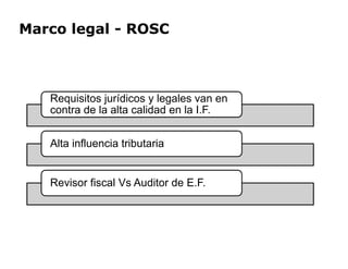 Marco legal - ROSC
Requisitos jurídicos y legales van en
contra de la alta calidad en la I.F.
Alta influencia tributaria
Alta influencia tributaria
Revisor fiscal Vs Auditor de E.F.
 