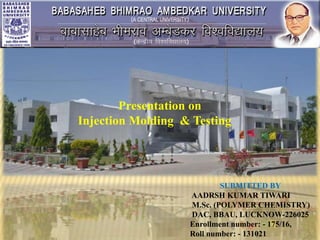 SUBMITTED BY
AADRSH KUMAR TIWARI
M.Sc. (POLYMER CHEMISTRY)
DAC, BBAU, LUCKNOW-226025
Enrollment number: - 175/16,
Roll number: - 131021
Presentation on
Injection Molding & Testing
 