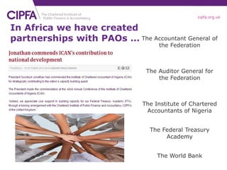 cipfa.org.uk


In Africa we have created
partnerships with PAOs … The Accountant General of
                                    the Federation



                                The Auditor General for
                                    the Federation



                               The Institute of Chartered
                                Accountants of Nigeria


                                 The Federal Treasury
                                      Academy


                                    The World Bank
 