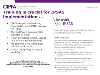 cipfa.org.uk


Training is crucial for IPSAS
implementation …
    CIPFA supports individuals,
     organisations and PAOs prepare
     for IPSAS
    The Certificate explains each
     standard in detail
    It can be studied online, face to
     face or via distance learning
    Assessment is via a two hour
     online examination
    A cash IPSAS only variant is
     available


             www.cipfa.org/Training-and-
     Qualifications/Qualifications/Certificate-in-
 International-Public-Sector-Accounting-Standards-
                     Cert-IPSAS
 