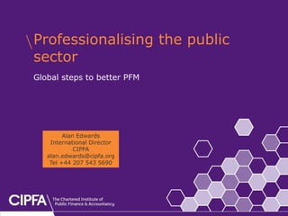 cipfa.org.uk



Professionalising the public
sector
Global steps to better PFM




         Alan Edwards
    International Director
             CIPFA
   alan.edwards@cipfa.org
    Tel +44 207 543 5690
 