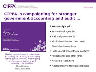 cipfa.org.uk



CIPFA is campaigning for stronger
government accounting and audit …

                                         Partnerships with ..
                                          International agencies

                                          National governments

                                          Multi lateral development banks

                                          Charitable foundations

                                          Professional accountancy institutes
‘Making a step-change in government
accounting and auditing is completely     Accountancy and other firms
 within leaders’ control. The on-going
     crisis screams out for urgent        Academic institutions
        concerted global action.’
            Chris Bilsland,               Representative international bodies
           CIPFA President
 