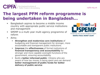 cipfa.org.uk



The largest PFM reform programme is
being undertaken in Bangladesh…
    Bangladesh aspires to become a middle income
     country with appropriate public service institutions
     and management
    SPEMP is a multi year multi agency programme of
     reform
    Aims:
         Strengthen and modernize core institutions of
          budgeting and financial management for stronger, more
          accountable and transparent public institutions.
         Improve the effectiveness of formal institutions of
          financial transparency and accountability for
          stronger and more capable oversight functions of the
          government, ensuring accountability
         Build a better informed public: Citizens who are
          aware of how tax money is being spent and can demand
          better management of public funds for better
          delivery of public service
 