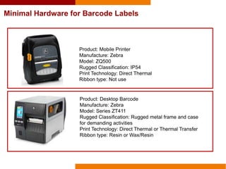Minimal Hardware for Barcode Labels
Product: Mobile Printer
Manufacture: Zebra
Model: ZQ500
Rugged Classification: IP54
Print Technology: Direct Thermal
Ribbon type: Not use
Product: Desktop Barcode
Manufacture: Zebra
Model: Series ZT411
Rugged Classification: Rugged metal frame and case
for demanding activities
Print Technology: Direct Thermal or Thermal Transfer
Ribbon type: Resin or Wax/Resin
 