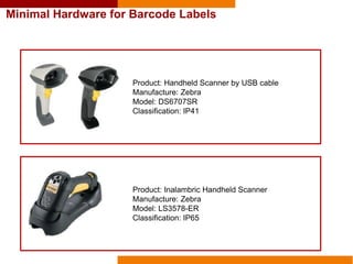 Product: Handheld Scanner by USB cable
Manufacture: Zebra
Model: DS6707SR
Classification: IP41
Product: Inalambric Handheld Scanner
Manufacture: Zebra
Model: LS3578-ER
Classification: IP65
Minimal Hardware for Barcode Labels
 