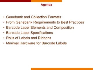 Agenda
• Genebank and Collection Formats
• From Genebank Requirements to Best Practices
• Barcode Label Elements and Composition
• Barcode Label Specifications
• Rolls of Labels and Ribbons
• Minimal Hardware for Barcode Labels
 