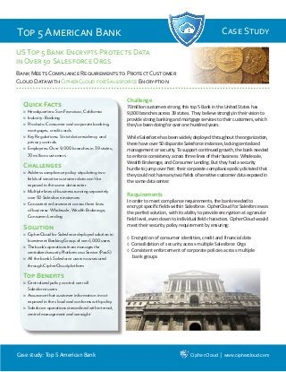 Case study: Top 5 American Bank CipherCloud│www.ciphercloud.com
Top 5 American Bank Case Study
USTop 5 Bank Encrypts Protects Data
in Over 50 Salesforce Orgs
Bank Meets Compliance Requirements to Protect Customer
Cloud Data with CipherCloud for Salesforce Encryption
Quick Facts
�	Headquarters: San Francisco, California
�	Industry: Banking
�	Products: Consumer and corporate banking,
mortgages, credit cards
�	Key Regulations: Strict data residency and
privacy controls
�	Employees: Over 9,000 branches in 39 states,
70 million customers
Challenges
�	Address compliance policy stipulating two
fields of sensitive customer data can’t be
exposed in the same datacenter
�	Multiple lines of business running separately
over 50 Salesforce instances
�	Consistent enforcement across three lines
of business: Wholesale, Wealth Brokerage,
Consumer Lending
Solution
�	CipherCloudforSalesforcedeployedsolutionto
Investment Banking Group of over 1,000 users
�	Thebank’soperationsteammanagesthe
centralizedsecurityPlatformasaService(PaaS)
�	All the bank’s Salesforce users now secured
through CipherCloud platform
Top Benefits
�	Centralized policy control over all
Salesforce users
�	Assurance that customer information in not
exposed in the cloud and conforms with policy
�	Salesforce operations streamlined with internal,
central management and oversight
Challenge
70million customers strong, this top 5 Bank in the United States has
9,000 branches across 39 states. They believe strongly in their vision to
provide strong banking and mortgage services to their customers, which
they’ve been doing for over one hundred years.
While Salesforce has been widely deployed throughout the organization,
there have over 50 disparate Salesforce instances, lacking centralized
management or security. To support continued growth, the bank needed
to enforce consistency across three lines of their business: Wholesale,
Wealth Brokerage, and Consumer Lending. But they had a security
hurdle to jump over first: their corporate compliance policy dictated that
they could not have any two fields of sensitive customer data exposed in
the same data center.
Requirements
In order to meet compliance requirements, the bank needed to
encrypt specific fields within Salesforce. CipherCloud for Salesforce was
the perfect solution, with its ability to provide encryption at a granular
field level, even down to individual field characters. CipherCloud would
meet their security policy requirement by ensuring:
◊	Encryption of consumer identities, credit and financial data
◊	Consolidation of security across multiple Salesforce Orgs
◊	Consistent enforcement of corporate policies across multiple
bank groups
 