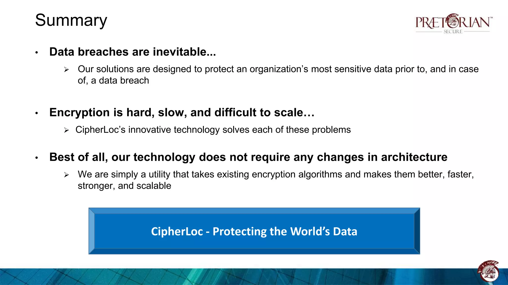 Summary
• Data breaches are inevitable...
 Our solutions are designed to protect an organization’s most sensitive data prior to, and in case
of, a data breach
• Encryption is hard, slow, and difficult to scale…
 CipherLoc’s innovative technology solves each of these problems
• Best of all, our technology does not require any changes in architecture
 We are simply a utility that takes existing encryption algorithms and makes them better, faster,
stronger, and scalable
CipherLoc - Protecting the World’s Data
 