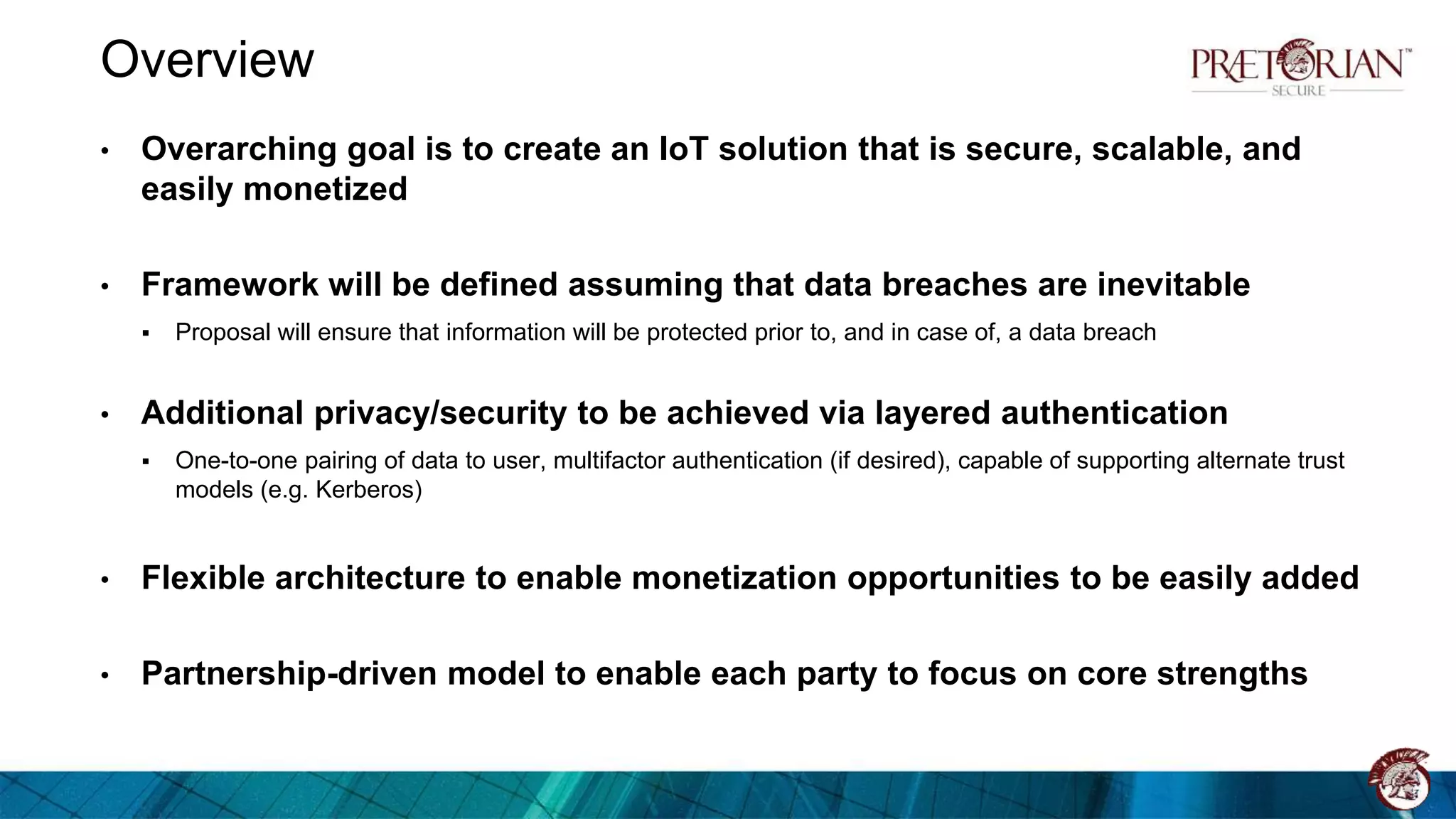 Overview
• Overarching goal is to create an IoT solution that is secure, scalable, and
easily monetized
• Framework will be defined assuming that data breaches are inevitable
 Proposal will ensure that information will be protected prior to, and in case of, a data breach
• Additional privacy/security to be achieved via layered authentication
 One-to-one pairing of data to user, multifactor authentication (if desired), capable of supporting alternate trust
models (e.g. Kerberos)
• Flexible architecture to enable monetization opportunities to be easily added
• Partnership-driven model to enable each party to focus on core strengths
 