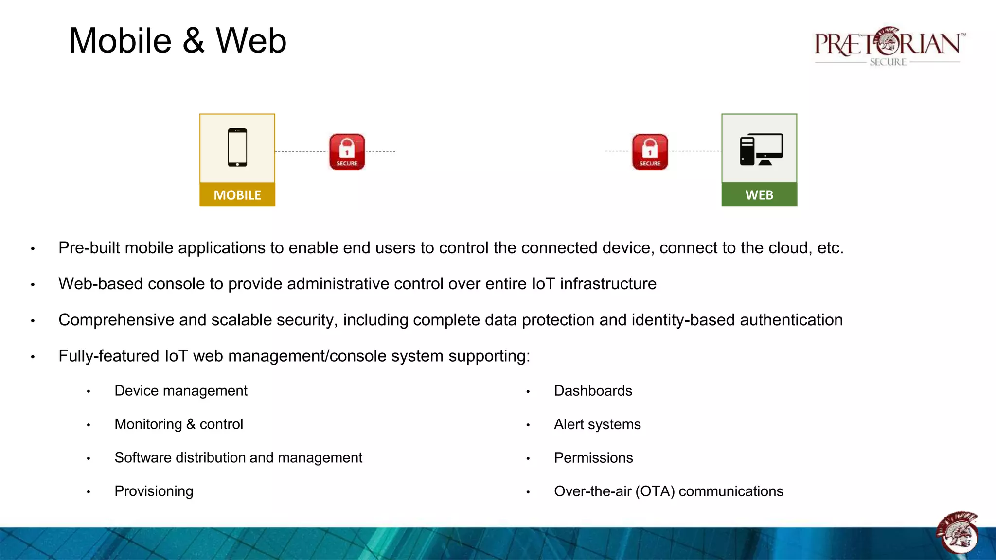Mobile & Web
• Pre-built mobile applications to enable end users to control the connected device, connect to the cloud, etc.
• Web-based console to provide administrative control over entire IoT infrastructure
• Comprehensive and scalable security, including complete data protection and identity-based authentication
• Fully-featured IoT web management/console system supporting:
• Device management
• Monitoring & control
• Software distribution and management
• Provisioning
MOBILE WEB
• Dashboards
• Alert systems
• Permissions
• Over-the-air (OTA) communications
 