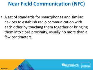 Near Field Communication (NFC)

• A set of standards for smartphones and similar
  devices to establish radio communication with
  each other by touching them together or bringing
  them into close proximity, usually no more than a
  few centimeters.




Wikipedia
 