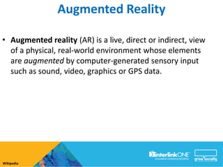 Augmented Reality

• Augmented reality (AR) is a live, direct or indirect, view
  of a physical, real-world environment whose elements
  are augmented by computer-generated sensory input
  such as sound, video, graphics or GPS data.




Wikipedia
 