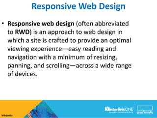 Responsive Web Design
• Responsive web design (often abbreviated
  to RWD) is an approach to web design in
  which a site is crafted to provide an optimal
  viewing experience—easy reading and
  navigation with a minimum of resizing,
  panning, and scrolling—across a wide range
  of devices.




Wikipedia
 