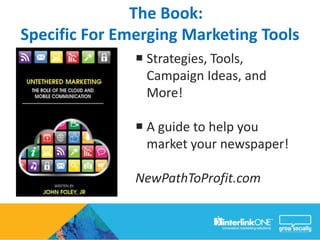 The Book:
Specific For Emerging Marketing Tools
                Strategies, Tools,
                 Campaign Ideas, and
                 More!

                A guide to help you
                 market your newspaper!

               NewPathToProfit.com
 