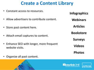 Create a Content Library
• Constant access to resources.
                                             Infographics
• Allow advertisers to contribute content.    Webinars

• Store past content here.                     Articles
                                              Bookstore
• Attach email captures to content.
                                               Surveys
• Enhance SEO with longer, more frequent
  website visits.                              Videos
                                               Photos
• Organize all past content.
 