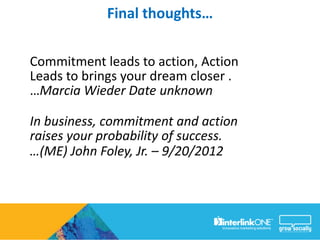Final thoughts…

Commitment leads to action, Action
Leads to brings your dream closer .
…Marcia Wieder Date unknown

In business, commitment and action
raises your probability of success.
…(ME) John Foley, Jr. – 9/20/2012
 