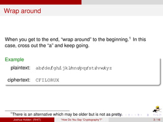 Wrap around



When you get to the end, “wrap around” to the beginning.1 In this
case, cross out the “a” and keep going.

Example
  plaintext:          ab/de/ gh/ lmnopq/st/vw/
                        c f ijk / / r u xyz

 ciphertext:          CFILORUX




  1
      There is an alternative which may be older but is not as pretty.
      Joshua Holden (RHIT)        “How Do You Say ‘Cryptography’?”       3 / 16
 