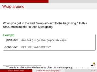 Wrap around



When you get to the end, “wrap around” to the beginning.1 In this
case, cross out the “a” and keep going.

Example
  plaintext:          ab//e// ijklmnopq/st// w/ yz
                      / cd fgh/// // // r / uv x/

 ciphertext:          CFILORUXADGJMPSVY




  1
      There is an alternative which may be older but is not as pretty.
      Joshua Holden (RHIT)        “How Do You Say ‘Cryptography’?”       3 / 16
 