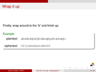 Wrap it up



Finally, wrap around to the “b” and ﬁnish up:

Example
  plaintext:        ab//e// ijklmnopq/st// w/ yz
                    / cd fgh/// // // r / uv x/

 ciphertext:        CFILORUXADGJMPSVY




    Joshua Holden (RHIT)     “How Do You Say ‘Cryptography’?”   4 / 16
 