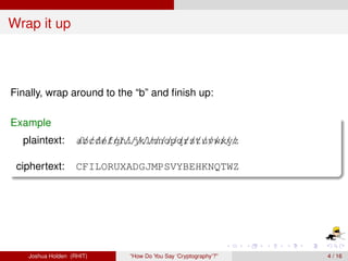 Wrap it up



Finally, wrap around to the “b” and ﬁnish up:

Example
  plaintext:        abc//// h////////pq/st//// y/
                    ///defg/ ijklmno //r //uvwx/ z

 ciphertext:        CFILORUXADGJMPSVYBEHKNQTWZ




    Joshua Holden (RHIT)     “How Do You Say ‘Cryptography’?”   4 / 16
 