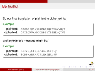 Be fruitful


So our ﬁnal translation of plaintext to ciphertext is:
Example
   plaintext:       abcdefghijklmnopqrstuvwxyz
 ciphertext:        CFILORUXADGJMPSVYBEHKNQTWZ

and an example message might be:
Example
   plaintext:       befruitfulandmultiply
 ciphertext:        FORBKAHRKJCPLMKJHAVJW




    Joshua Holden (RHIT)    “How Do You Say ‘Cryptography’?”   5 / 16
 