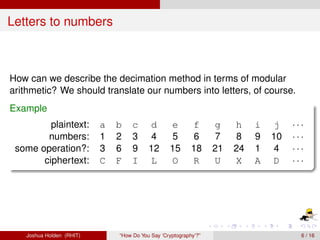 Letters to numbers



How can we describe the decimation method in terms of modular
arithmetic? We should translate our numbers into letters, of course.
Example
         plaintext:       a   b    c     d       e        f      g    h    i   j    ···
        numbers:          1   2    3     4       5        6      7    8    9   10   ···
 some operation?:         3   6    9     12      15       18     21   24   1    4   ···
       ciphertext:        C   F    I     L       O        R      U    X    A   D    ···




   Joshua Holden (RHIT)       “How Do You Say ‘Cryptography’?”                        6 / 16
 