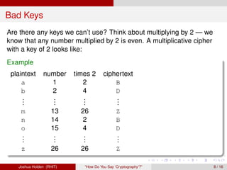 Bad Keys
Are there any keys we can’t use? Think about multiplying by 2 — we
know that any number multiplied by 2 is even. A multiplicative cipher
with a key of 2 looks like:
Example
 plaintext     number     times 2      ciphertext
     a           1           2             B
     b           2           4             D
     .
     .            .
                  .          .
                             .             .
                                           .
     .            .          .             .
    m              13       26                Z
    n              14        2                B
    o              15        4                D
    .
    .               .
                    .        .
                             .                .
                                              .
    .               .        .                .
    z              26       26                Z

   Joshua Holden (RHIT)      “How Do You Say ‘Cryptography’?”           8 / 16
 